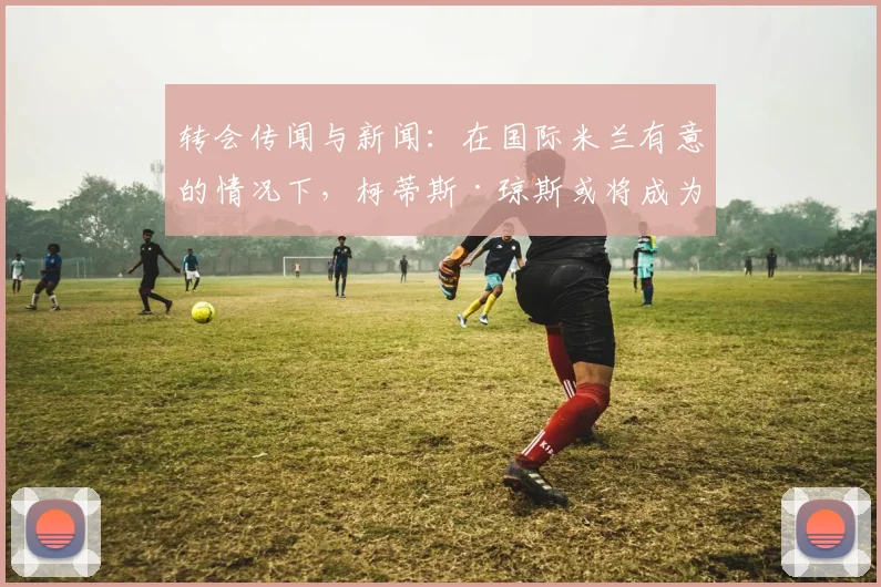 转会传闻与新闻：在国际米兰有意的情况下，柯蒂斯·琼斯或将成为利物浦又一位离队球员