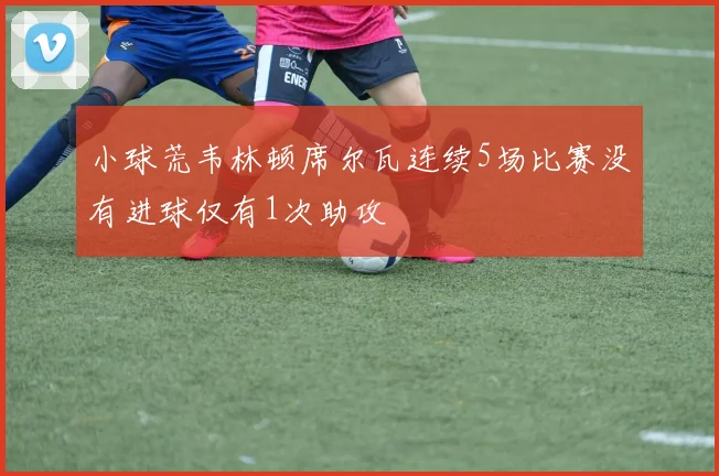 小球荒韦林顿席尔瓦连续5场比赛没有进球仅有1次助攻